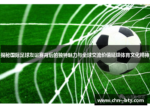 揭秘国际足球友谊赛背后的独特魅力与全球交流价值延续体育文化精神 揭秘国际足球友谊赛背后的独特魅力与全球交流价值延续体育文化精神