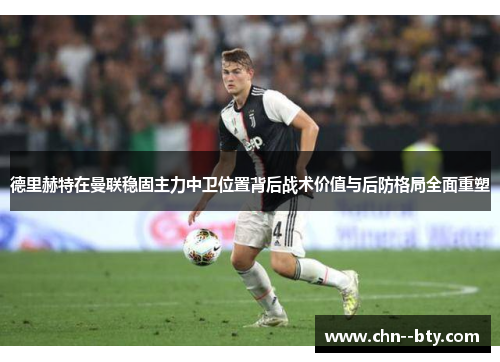 德里赫特在曼联稳固主力中卫位置背后战术价值与后防格局全面重塑