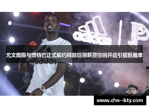 尤文图斯与博格巴正式解约释放巨额薪资空间开启引援新篇章