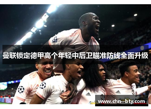 曼联锁定德甲高个年轻中后卫瞄准防线全面升级 曼联锁定德甲高个年轻中后卫瞄准防线全面升级