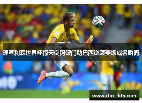 理查利森世界杯惊天倒钩破门助巴西逆袭赛场成名瞬间 理查利森世界杯惊天倒钩破门助巴西逆袭赛场成名瞬间