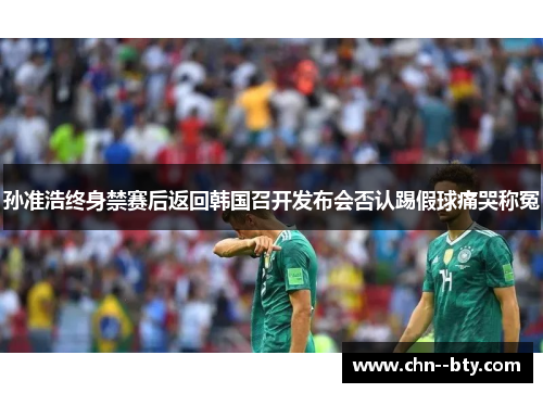 孙准浩终身禁赛后返回韩国召开发布会否认踢假球痛哭称冤 孙准浩终身禁赛后返回韩国召开发布会否认踢假球痛哭称冤
