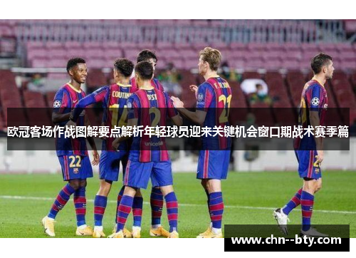 欧冠客场作战图解要点解析年轻球员迎来关键机会窗口期战术赛季篇 欧冠客场作战图解要点解析年轻球员迎来关键机会窗口期战术赛季篇