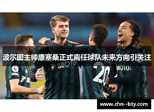 波尔图主帅康塞桑正式离任球队未来方向引关注 波尔图主帅康塞桑正式离任球队未来方向引关注