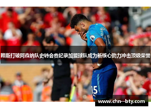 赖斯打破阿森纳队史转会费纪录加盟球队成为新核心助力冲击顶级荣誉